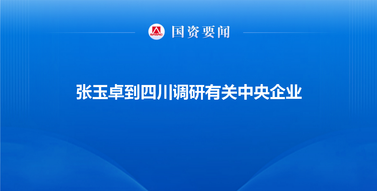张玉卓到四川调研有关中央企业强调 牢记使命改革创新 奋力...